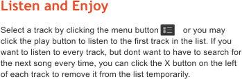 Listen and Enjoy Select a track by clicking the menu button          or you may click the play button to listen to the first track in the list. If you want to listen to every track, but dont want to have to search for the next song every time, you can click the X button on the left of each track to remove it from the list temporarily.